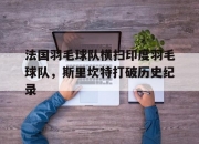 开云官网-法国羽毛球队横扫印度羽毛球队，斯里坎特打破历史纪录的简单介绍