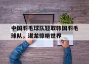 开云官网-中国羽毛球队轻取韩国羽毛球队，谌龙惊艳世界的简单介绍