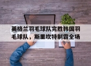 开云体育在线-英格兰羽毛球队完胜韩国羽毛球队，斯里坎特制霸全场的简单介绍