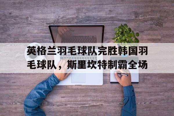 英格兰羽毛球队完胜韩国羽毛球队，斯里坎特制霸全场的简单介绍