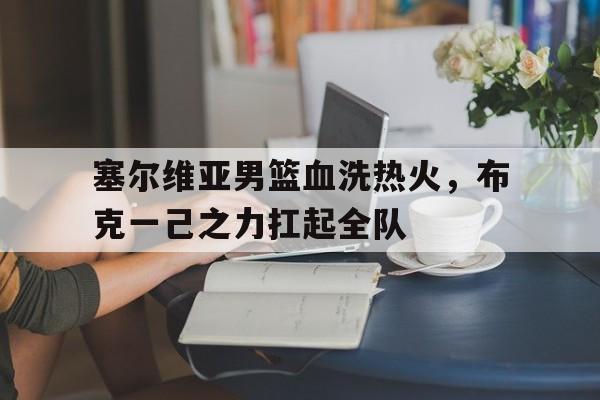 关于塞尔维亚男篮血洗热火,布克一己之力扛起全队的信息 关于塞尔维亚男篮血洗热火,布克一己之力扛起全队的信息